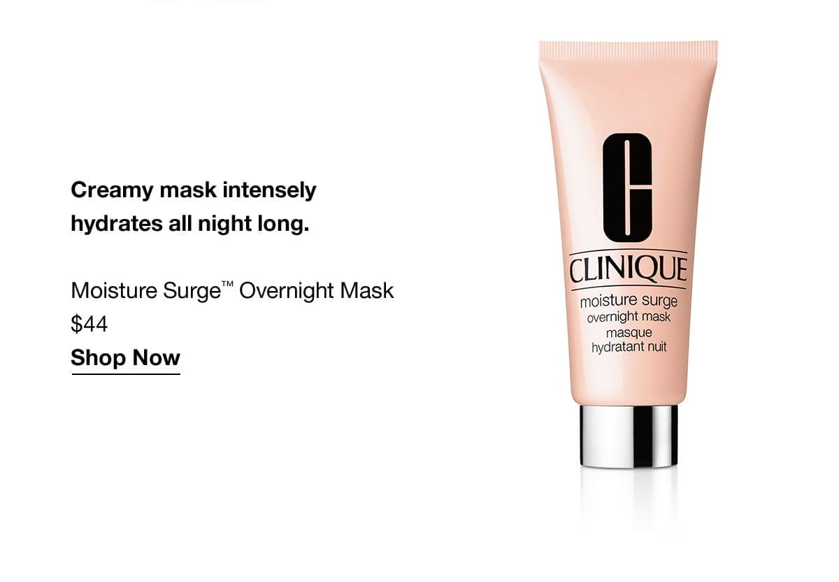 Creamy mask intensely hydrates all night long. Moisture Surge™ Overnight Mask \\$44 Shop Now