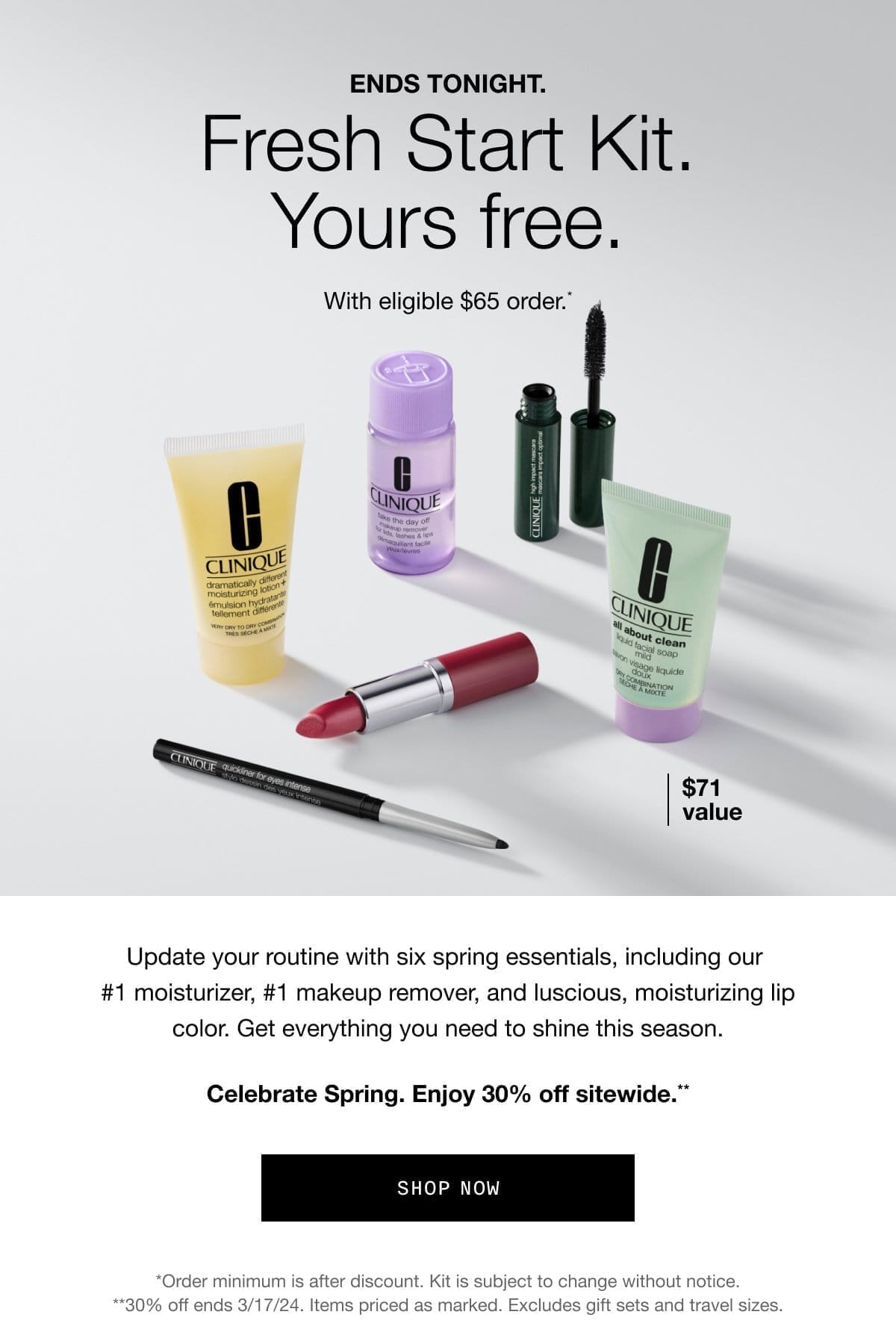 ENDS TONIGHT. Fresh Start Kit. Yours free. With eligible \\$65 order.* \\$71 value Update your routine with six spring essentials, including our #1 moisturizer, #1 makeup remover, and luscious, moisturizing lip color. Get everything you need to shine this season. Celebrate Spring. Enjoy 30% off sitewide.** Shop Now *Order minimum is after discount. Kit is subject to change without notice. **30% off ends 3/17/24. Items priced as marked. Excludes gift sets and travel sizes.