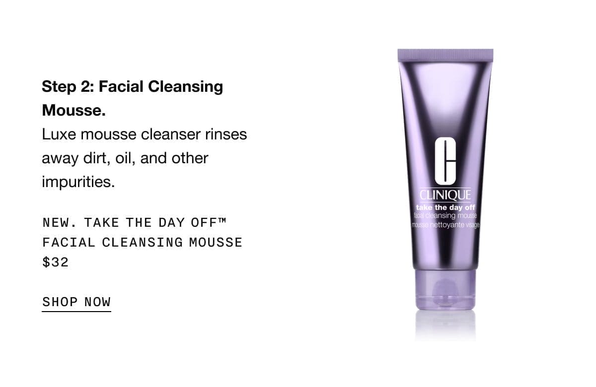 Step 2: Facial Cleansing Mousse. Luxe mousse cleanser rinses away dirt, oil, and other impurities. | New. Take The Day Off™ Facial Cleansing Mousse \\$32 | SHOP NOW