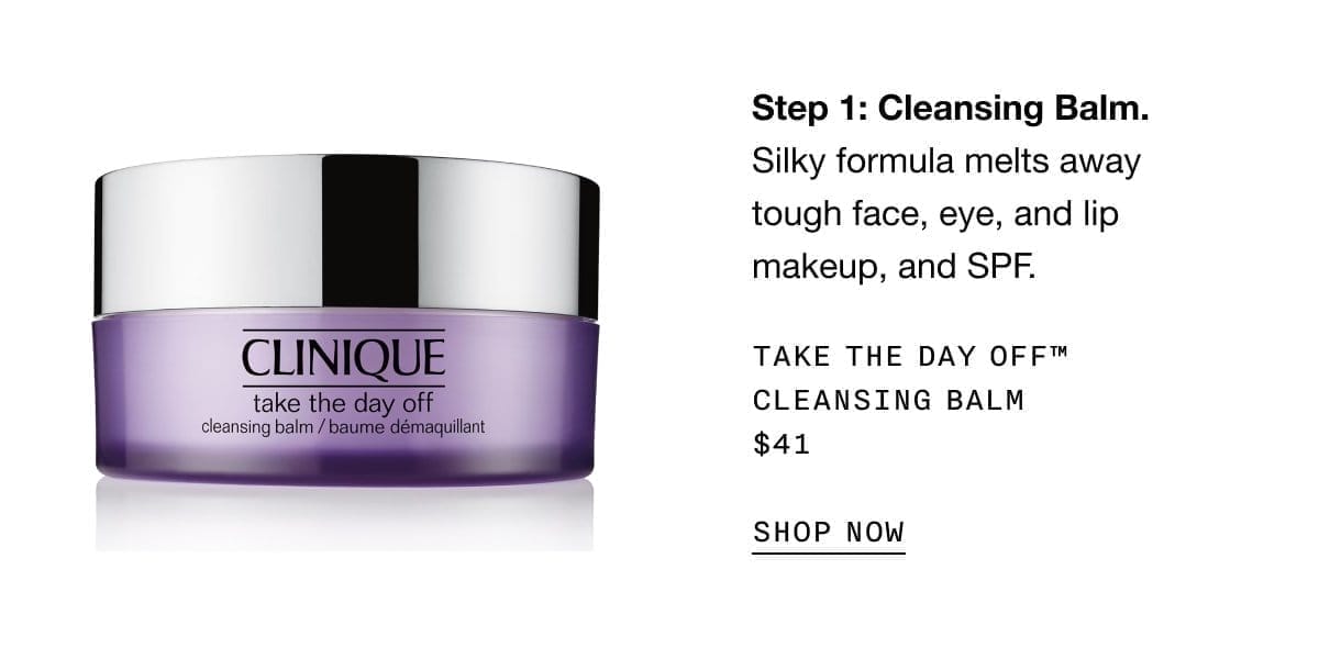 Step 1: Cleansing Balm. Silky formula melts away tough face, eye, and lip makeup, and SPF. Take The Day Off™ Cleansing Balm \\$41 | SHOP NOW