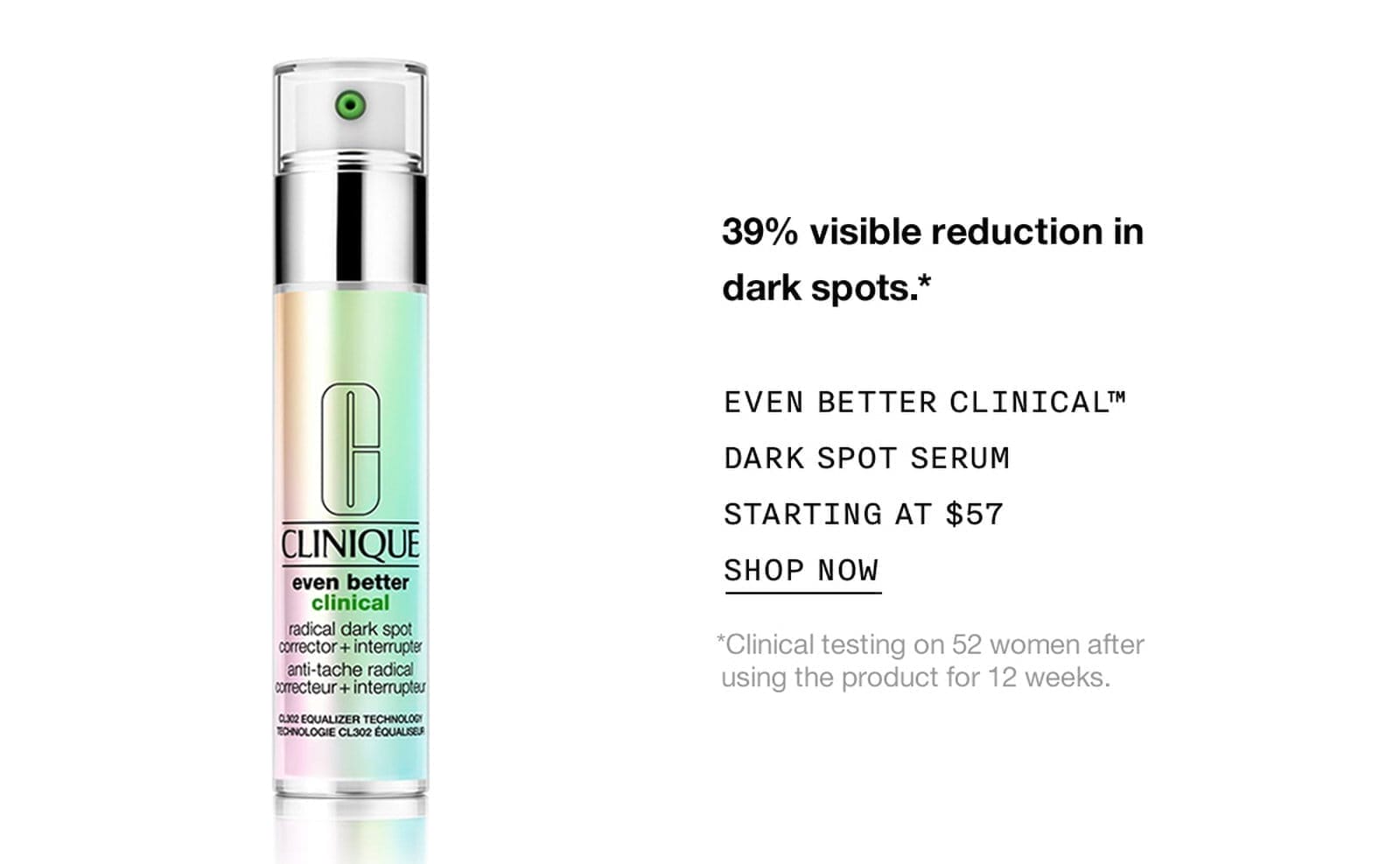 39% visible reduction in dark spots.* EVEN BETTER CLINICAL™ DARK SPOT SERUM STARTING AT \\$57 SHOP NOW *Clinical testing on 52 women after using the product for 12 weeks.