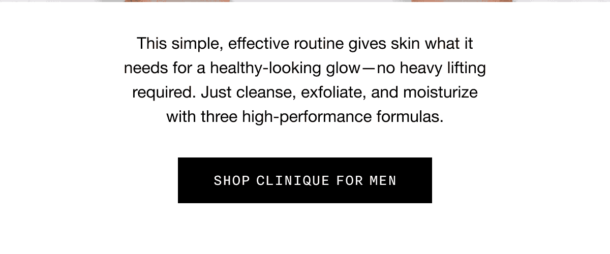 This simple, effective routine gives skin what it needs for a healthy-looking glow - no heavy lifting required. Just cleanse, exfoliate, and moisturize with three high-performance formulas. SHOP CLINIQUE FOR MEN