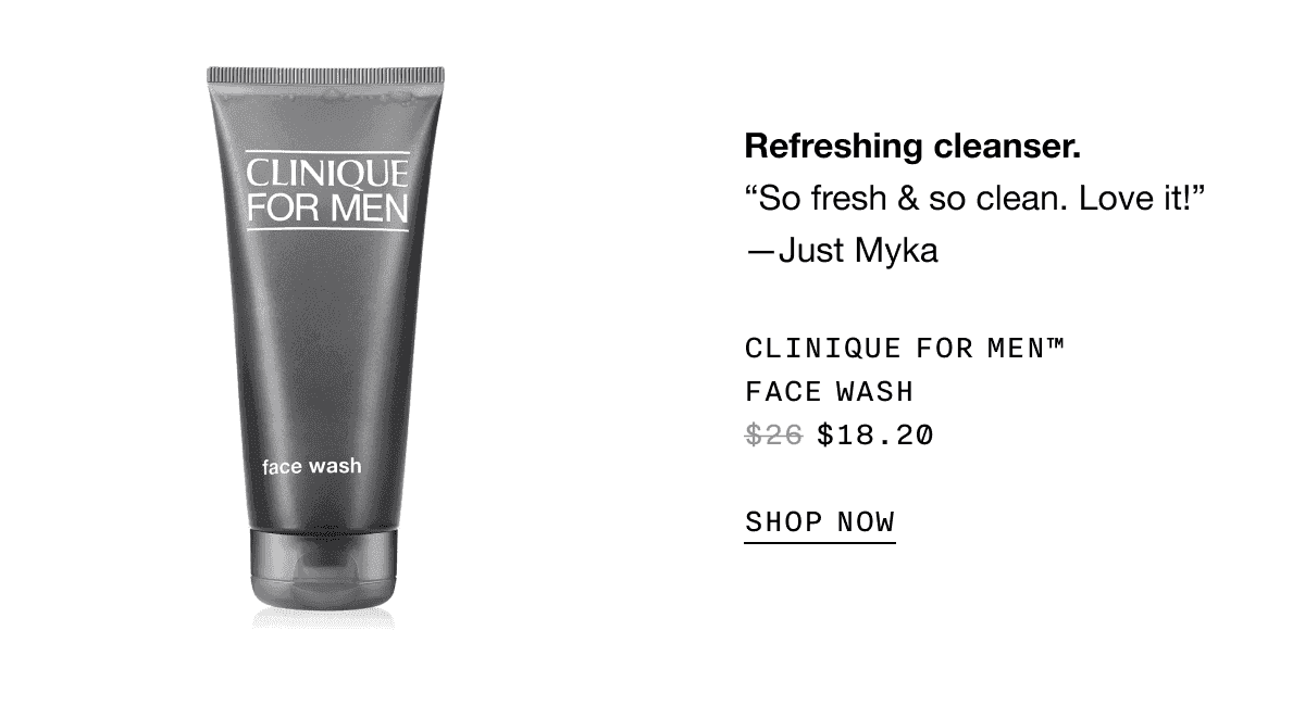 Refreshing cleanser. “So fresh and so clean. Love it!” -Just Myka | CLINIQUE FOR MEN TM FACE WASH \\$18.20 SHOP NOW