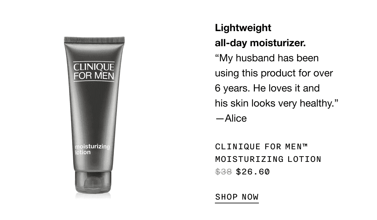 Lightweight all-day moisturizer. “My husband has been using this product for over 6 years. He loves it and his skin looks very healthy.” -Alice | CLINIQUE FOR MEN TM MOISTURIZING LOTION \\$26.60 SHOP NOW