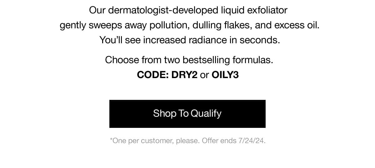 Our dermatologist-developed liquid exfoliator gently sweeps awaqy pollution, dulling flakes, and excess oil. You'll see increased radiance in seconds. Choose from two bestselling formulas. CODE: DRY2 or OILY3 | Shop To Qualify | *One per customer, please. Offer ends 7/24/24.