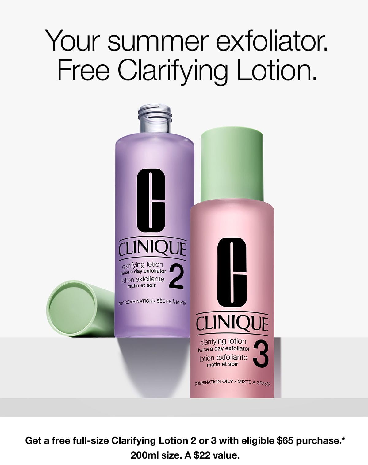 Your summer exfoliator. Free Clarifying Lotion. Get a free full-size Clarifying Lotion 2 or 3 with eligible \\$65 purchase.* 200ml size. A \\$22 value. 