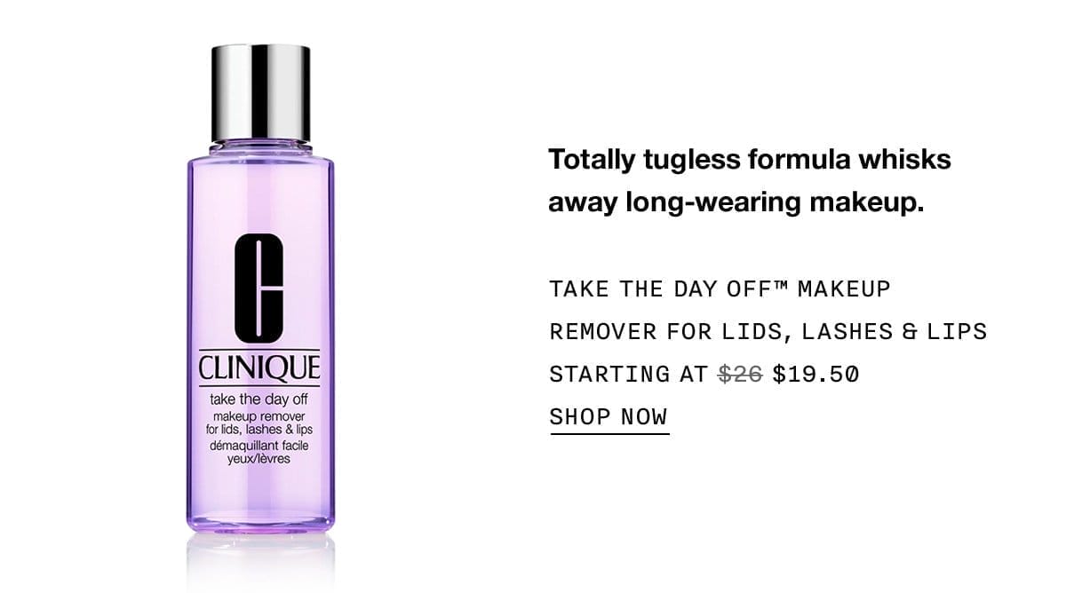 Totally tugless formula whisks away long-wearing makeup. TAKE THE DAY OFF™ MAKEUP REMOVER FOR LIDS, LASHES & LIPS STARTING AT \\$19.50 SHOP NOW