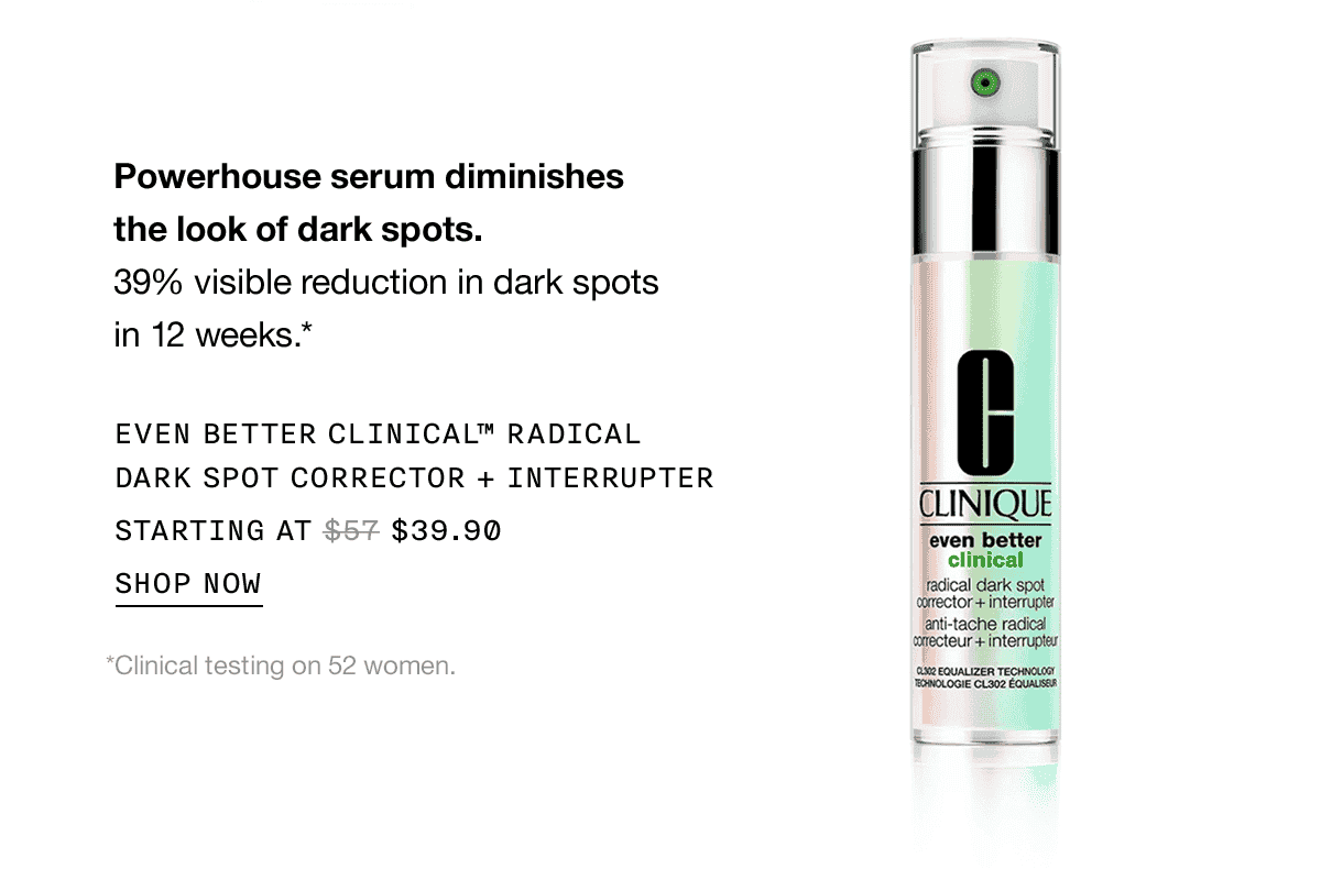 Powerhouse serum diminishes the look of dark spots. 39% visible reduction in dark spots in 12 weeks.* EVEN BETTER CLINICAL TM RADICAL DARK SPOT CORRECTOR PLUS INTERRUPTER STARTING AT \\$39.90 SHOP NOW | *Clinical testing on 52 women.