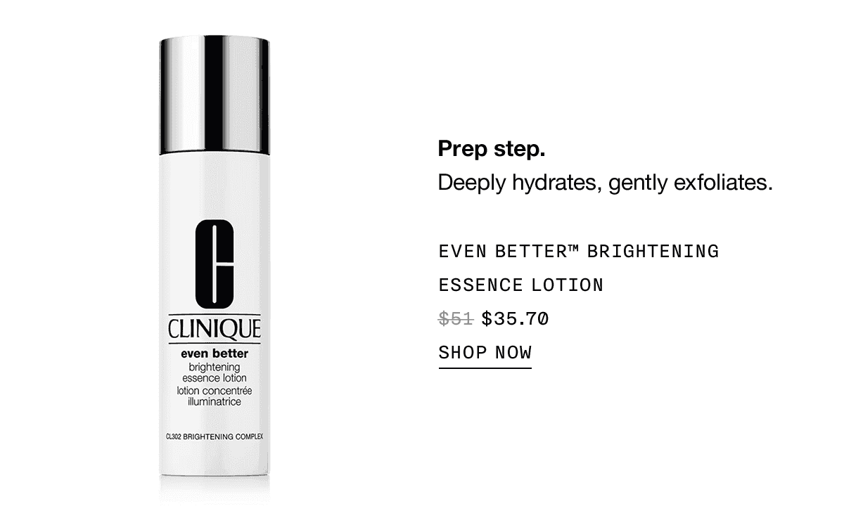 Prep step. Deeply hydrates, gently exfoliates. EVEN BETTER TM BRIGHTENING ESSENCE LOTION \\$35.70 SHOP NOW