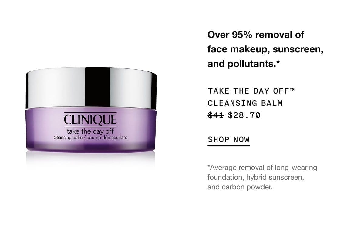 Over 95% removal of face makeup, sunscreen, and pollutants.* TAKE THE DAY OFF™ CLEANSING BALM \\$28.70 | SHOP NOW | *Average removal of long-wearing foundation, hybrid sunscreen, and carbon powder.