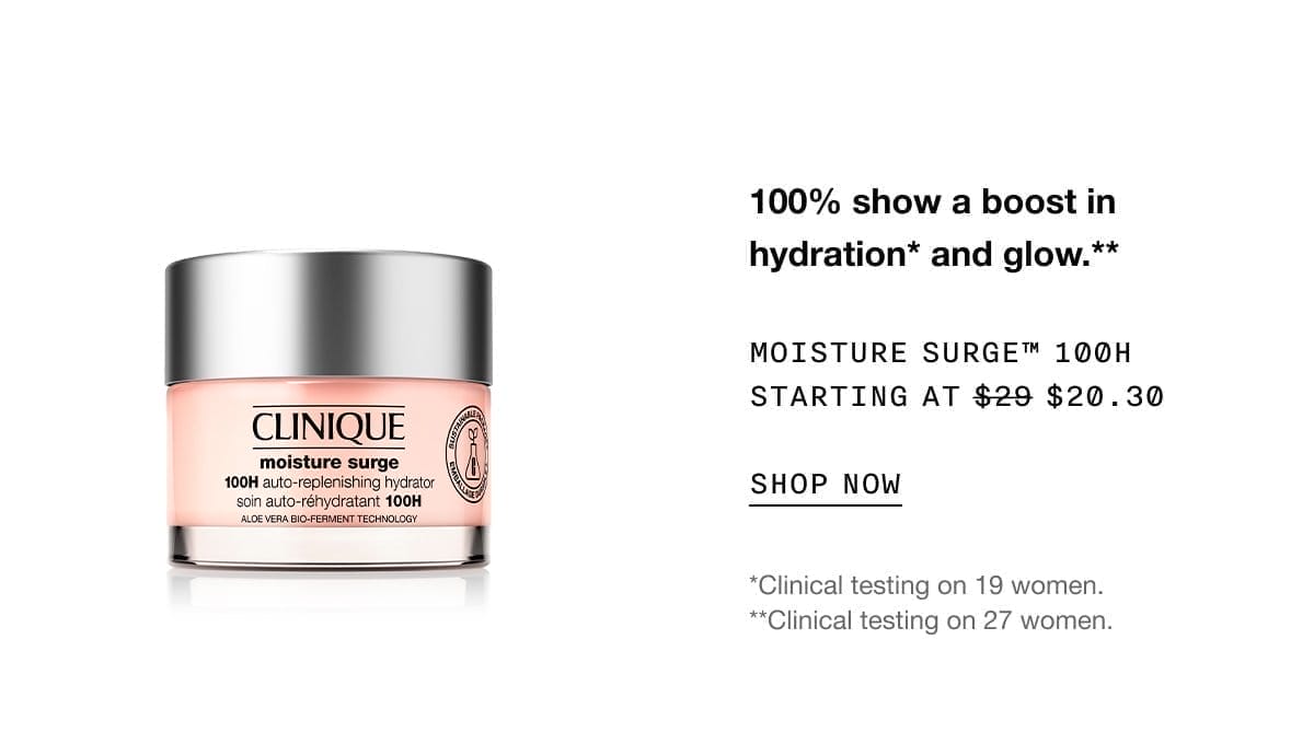 100% show a boost in hydration* and glow.** | MOISTURE SURGE™ 100H STARTING AT \\$20.30 | SHOP NOW | *Clinical testing on 19 women. **Clinical testing on 27 women.