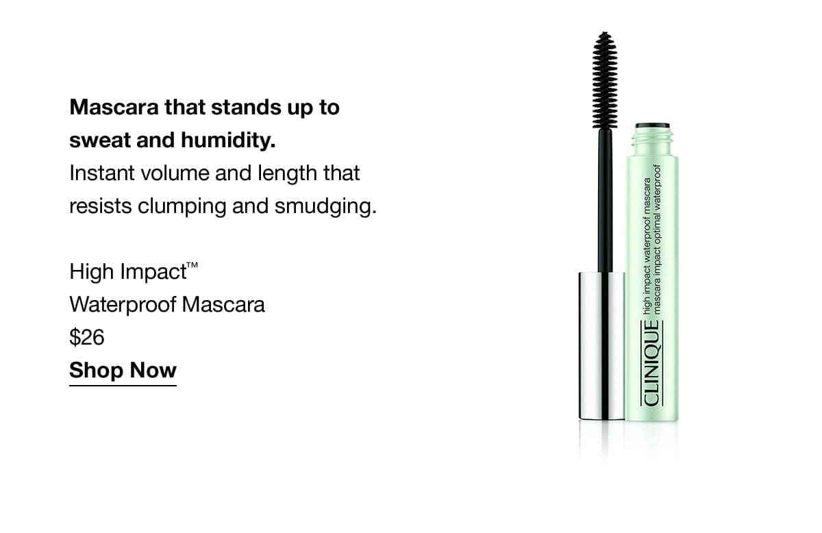 Mascara that stands up to sweat and humidity. Instant volume and length that resists clumping and smudging. High Impact™ Waterproof Mascara \\$26 Shop Now