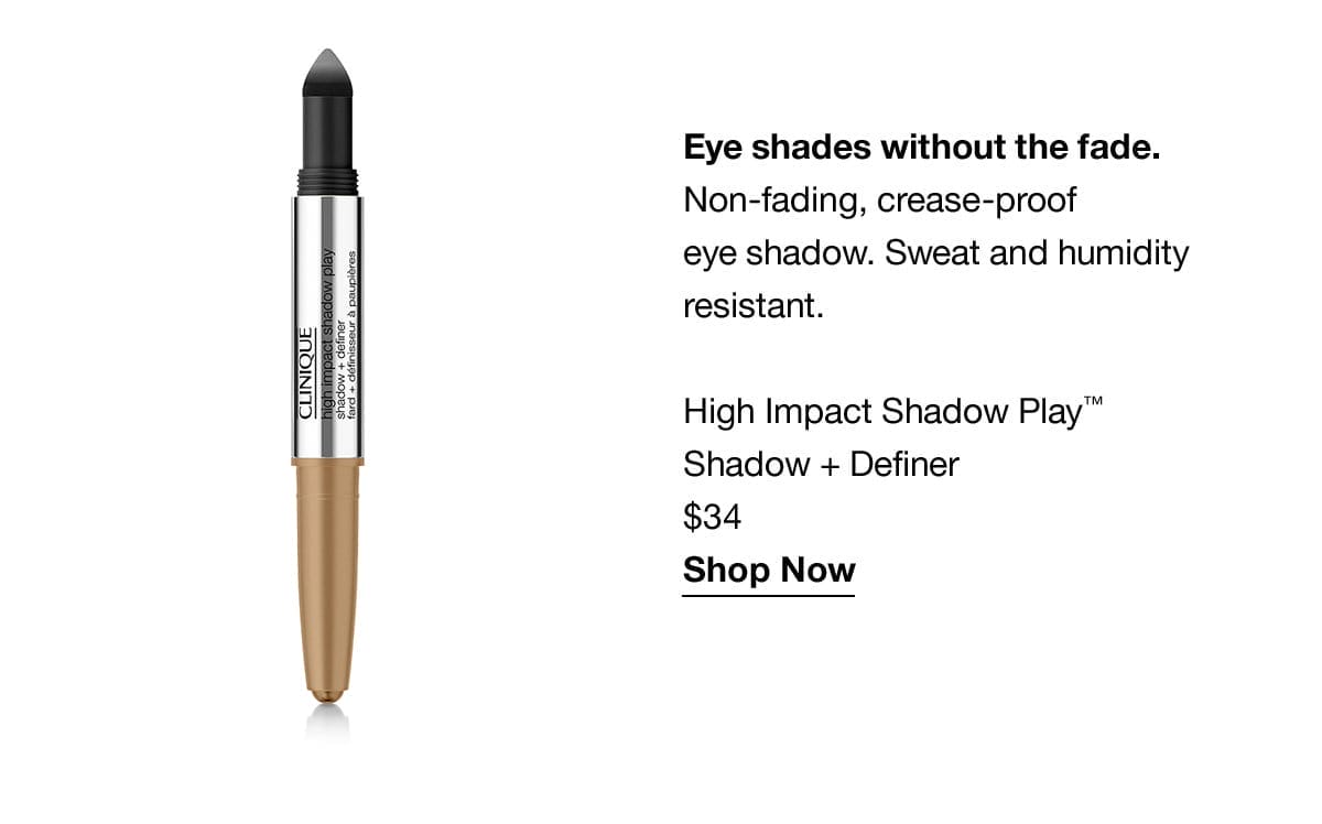 Eye shades without the fade. Non-fading, crease-proof eye shadow. Sweat and humidity resistant. High Impact Shadow Play™ Shadow + Definer \\$34 Shop Now