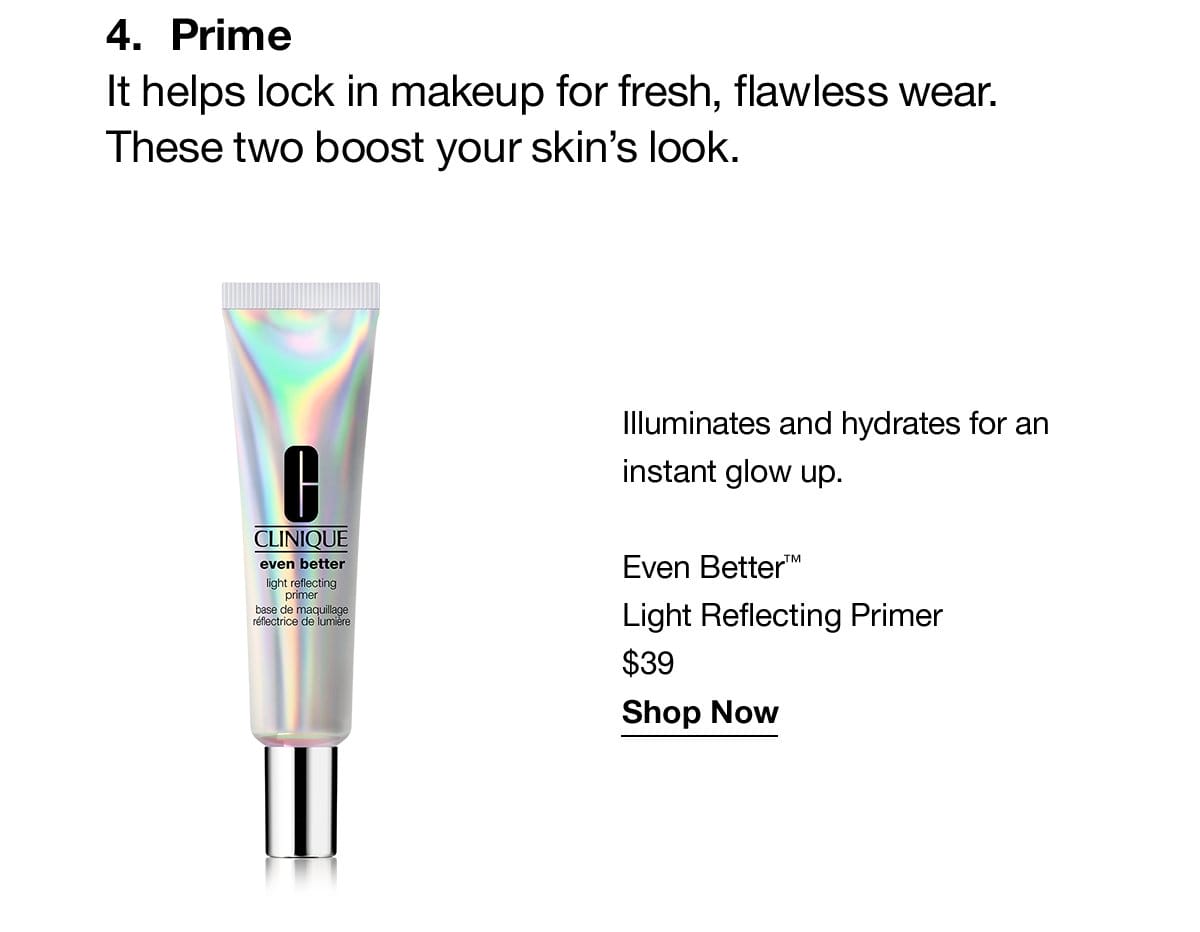 4.Prime | It helps lock in makeup for fresh, flawless wear. These two boost your skin's look. Illuminates and hydrates for an instant glow up. Even Better™ Light Reflecting primer \\$39 Shop Now