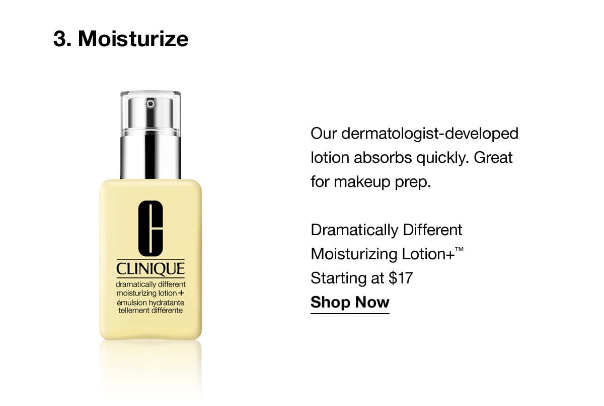 3.Moisturize | Our dermatologist-developed lotion absorbs quickly. Great for makeup prep. Dramatically Different Moisturizing Lotion+™ Starting at \\$17 Shop Now