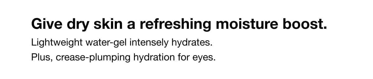 Give dry skin a refreshing moisture boost. Lightweight water-gel intensely hydrates. Plus, crease-plumping hydration for eyes.