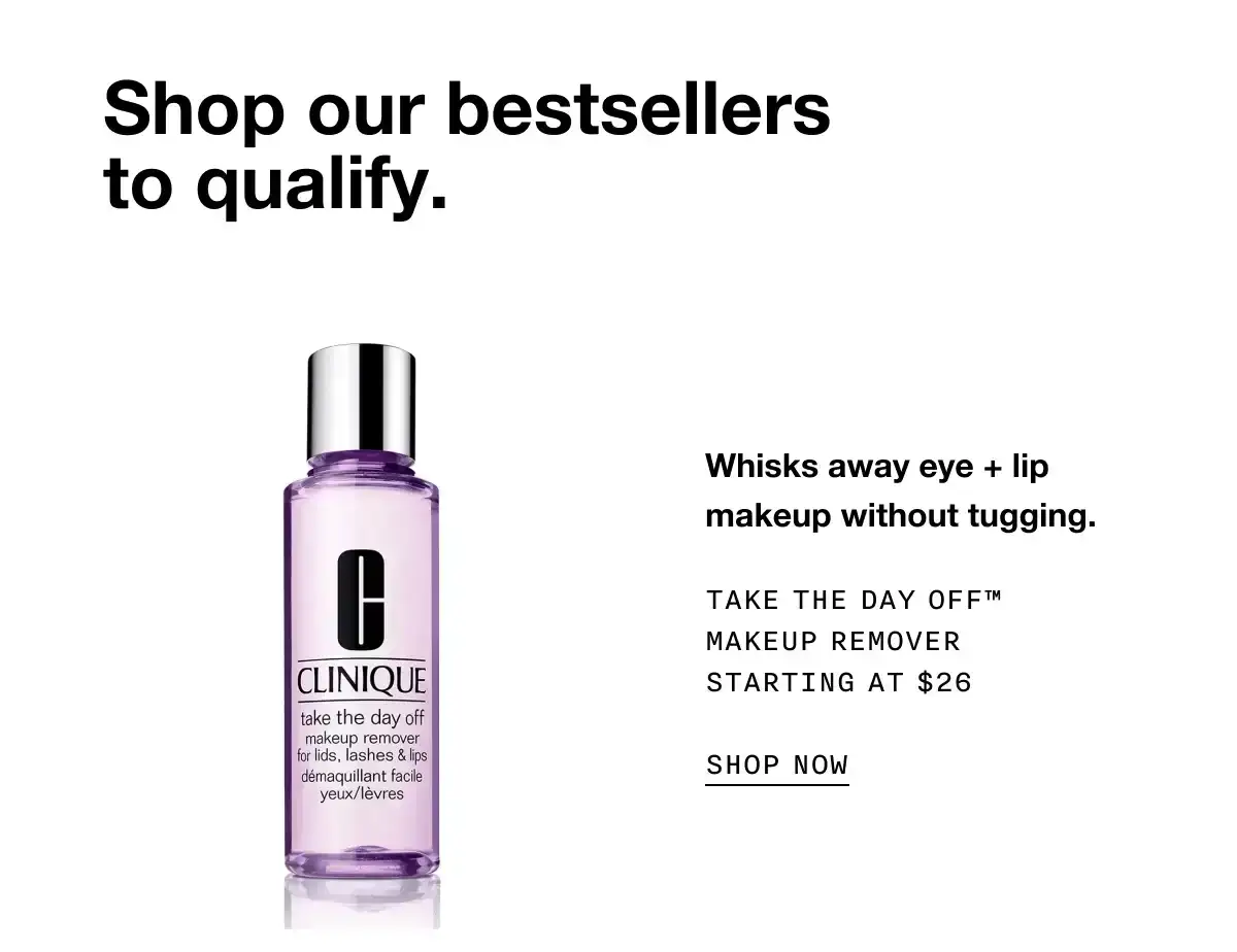 Shop our bestsellers to qualify. Whisks away eye + lip makeup without tugging. Take The Day Off™ Makeup Remover Starting at \\$26 SHOP NOW
