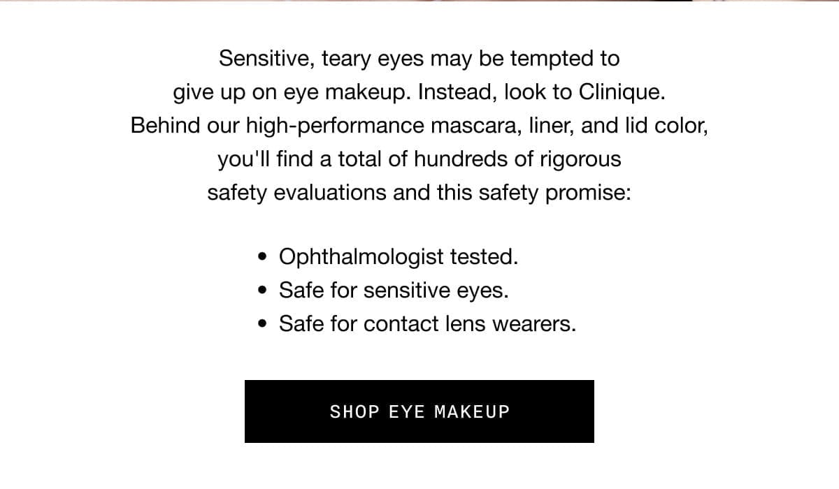 Sensitive, teary eyes may be tempted to give up on eye makeup. Instead, look to Clinique. Behind our high-performance mascara, liner, and lid color, you’ll find a total of hundreds of rigorous safety evaluations and this safety promise: Ophthalmologist tested. Safe for sensitive eyes. Safe for contact lens wearers. SHOP EYE MAKEUP