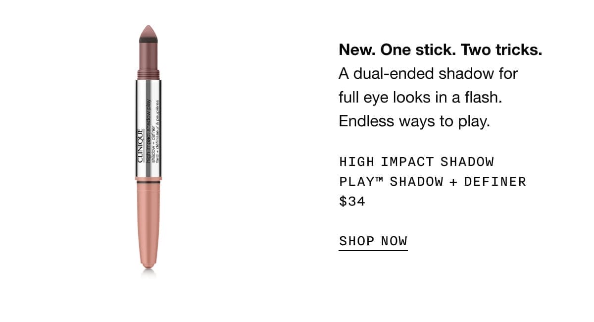 New. One stick. Two tricks. A dual-ended shadow for full eye looks in a flash. Endless ways to play. HIGH IMPACT SHADOW PLAY TM SHADOW + DEFINER \\$34 SHOP NOW