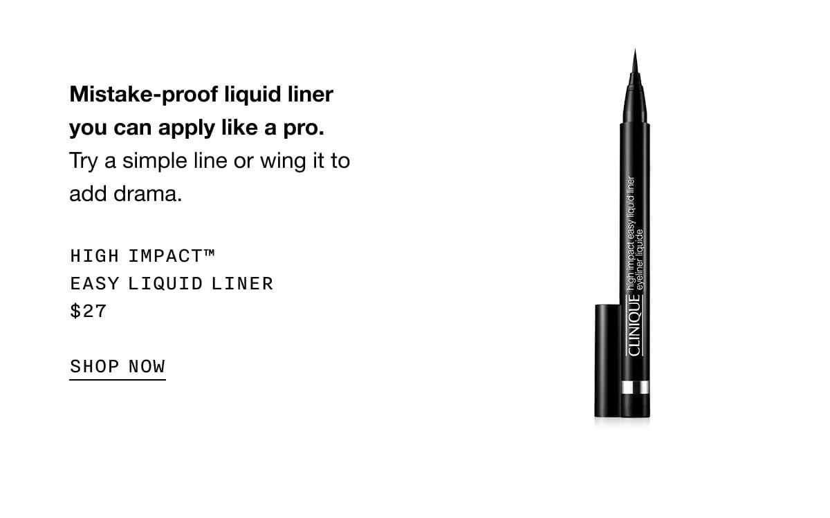 Mistake-proof liquid liner you can apply like a pro. Try a simple line or wing it to add drama. HIGH IMPACT TM EASY LIQUID LINER \\$27 SHOP NOW
