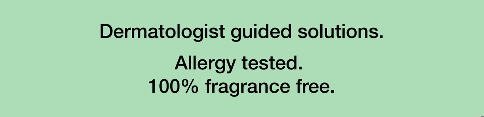 Dermatologist guided solutions. Allergy tested. 100% fragrance free.
