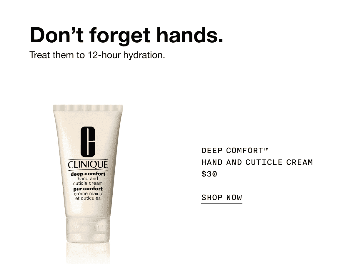 Don’t forget hands. Treat them to 12-hour hydration. DEEP COMFORT TM HAND AND CUTICLE CREAM \\$30 SHOP NOW