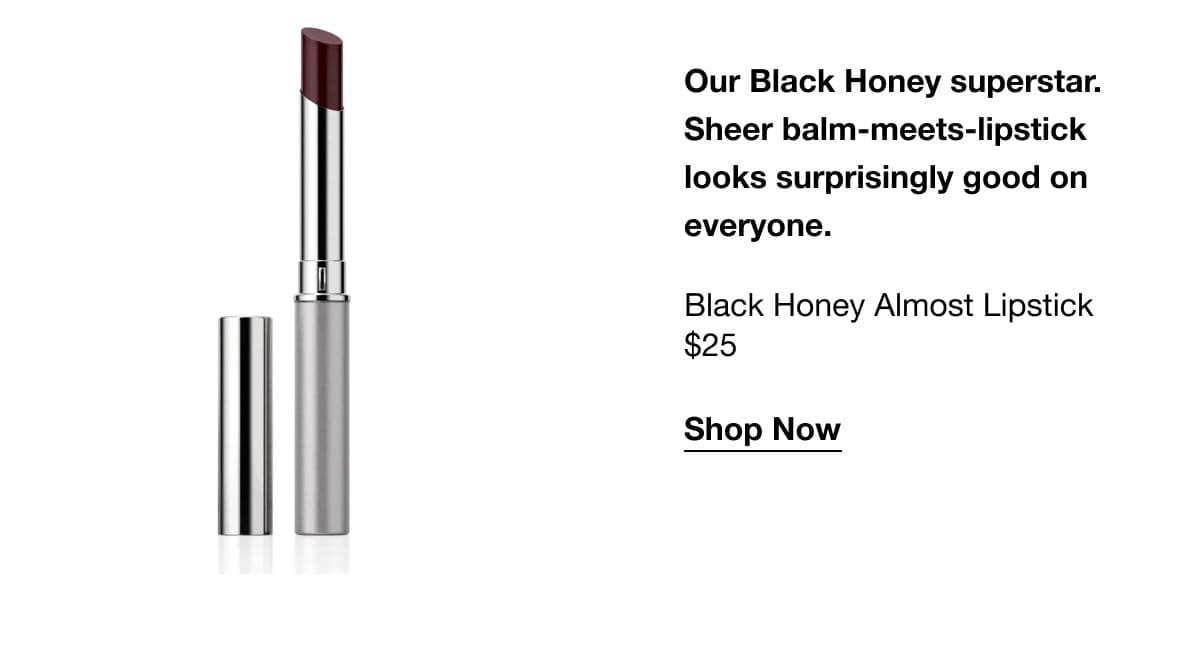 Our Black Honey superstar. Sheer balm-meets-lipstick looks surprisingly good on everyone.\xa0Black Honey Almost Lipstick \\$25 Shop Now