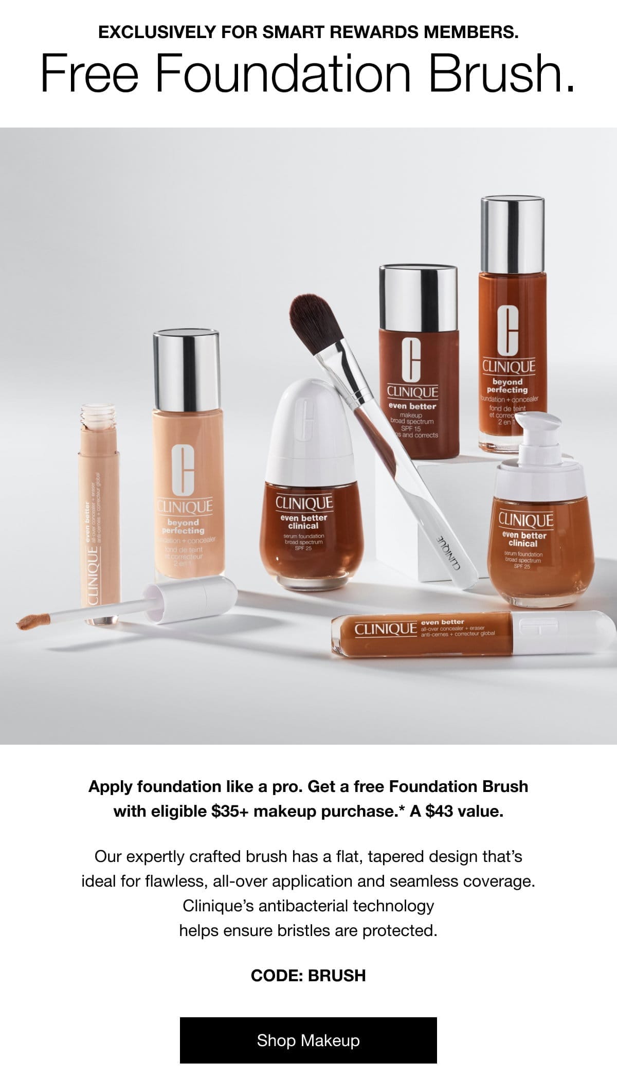 Exclusively for Smart Rewards members. Free Foundation Brush. Apply foundation like a pro. Get a free Foundation Brush with eligible \\$35+ makeup purchase.* A \\$43 value. Our expertly crafted brush has a flat, tapered design that’s ideal for flawless, all-over application and seamless coverage. Clinique’s antibacterial technology helps ensure bristles are protected. | CODE: BRUSH | Shop Makeup