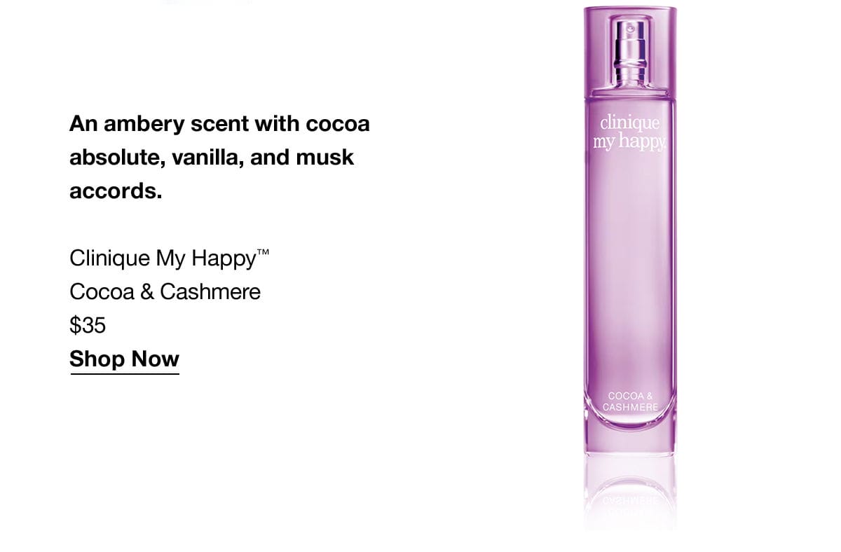 An ambery scent with cocoa absolute, vanilla, and musk accords. Clinique My Happy™ Cocoa & Cashmere \\$35 Shop Now