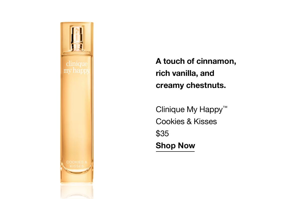 A touch of cinnamon, rich vanilla, and creamy chestnuts. Clinique My Happy™ Cookies & Kisses \\$35 Shop Now