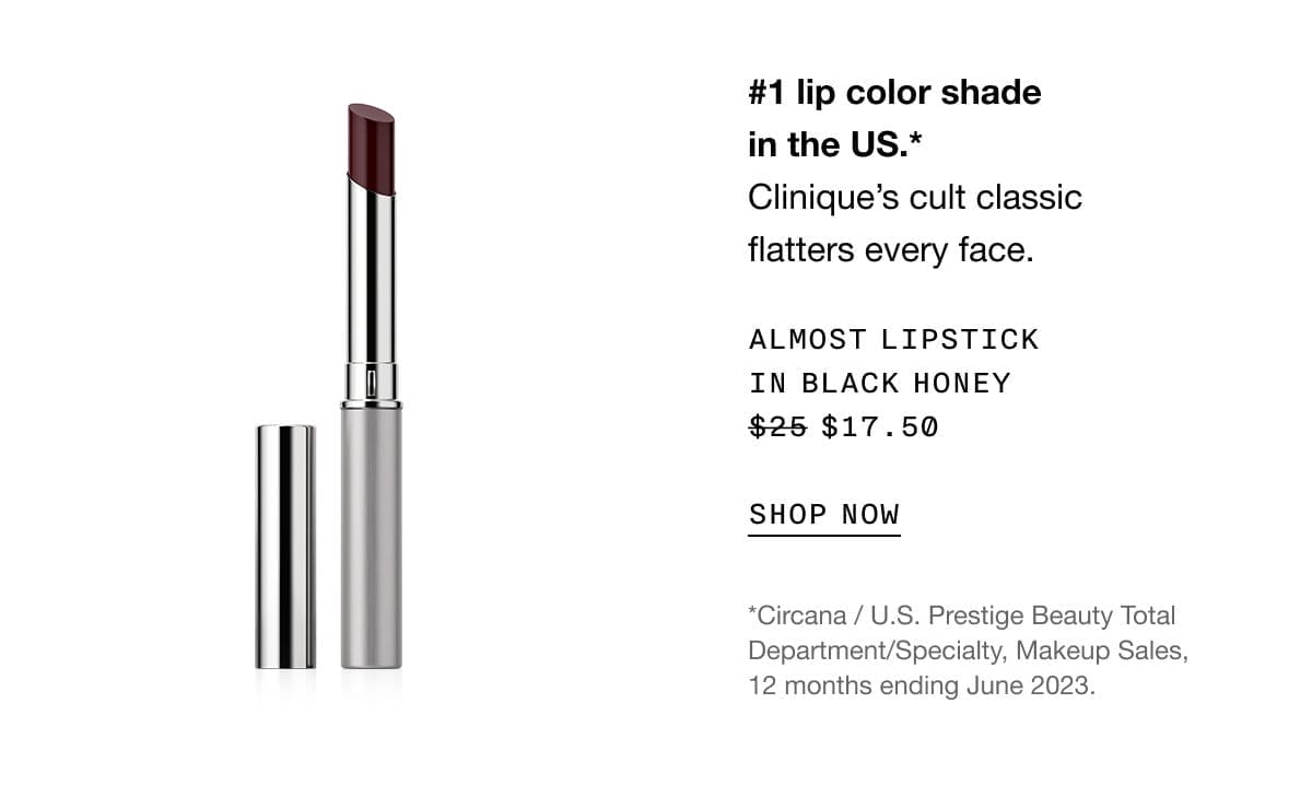 #1 lip color shade in the US. *Clinique’s cult classic flatters every face. | Almost Lipstick in Black Honey \\$17.50 | SHOP NOW | *Circana / U.S. Prestige Beauty Total Department/Specialty, Makeup Sales, 12 months ending June 2023.