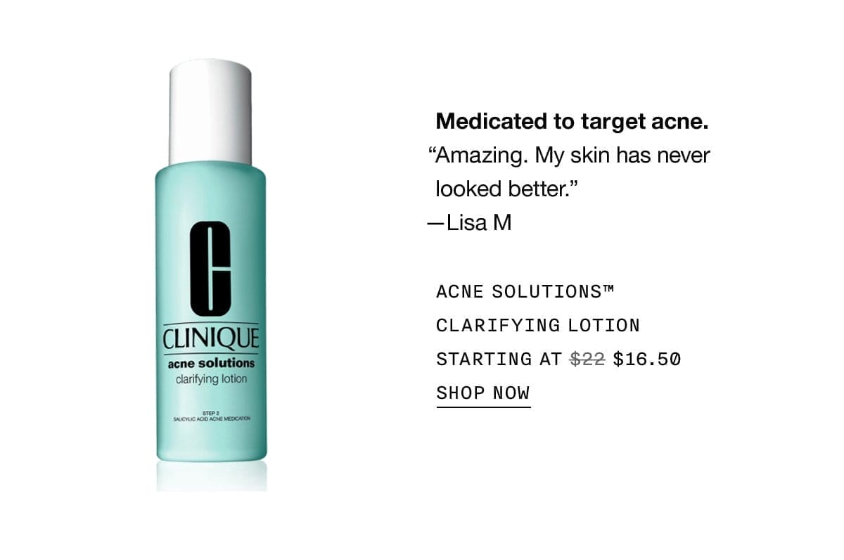 Medicated to target acne. | Amazing. My skin has never looked better. | -Lisa M | ACNE SOLUTIONS™ CLARIFYING LOTION | STARTING AT | \\$16.50 | SHOP NOW