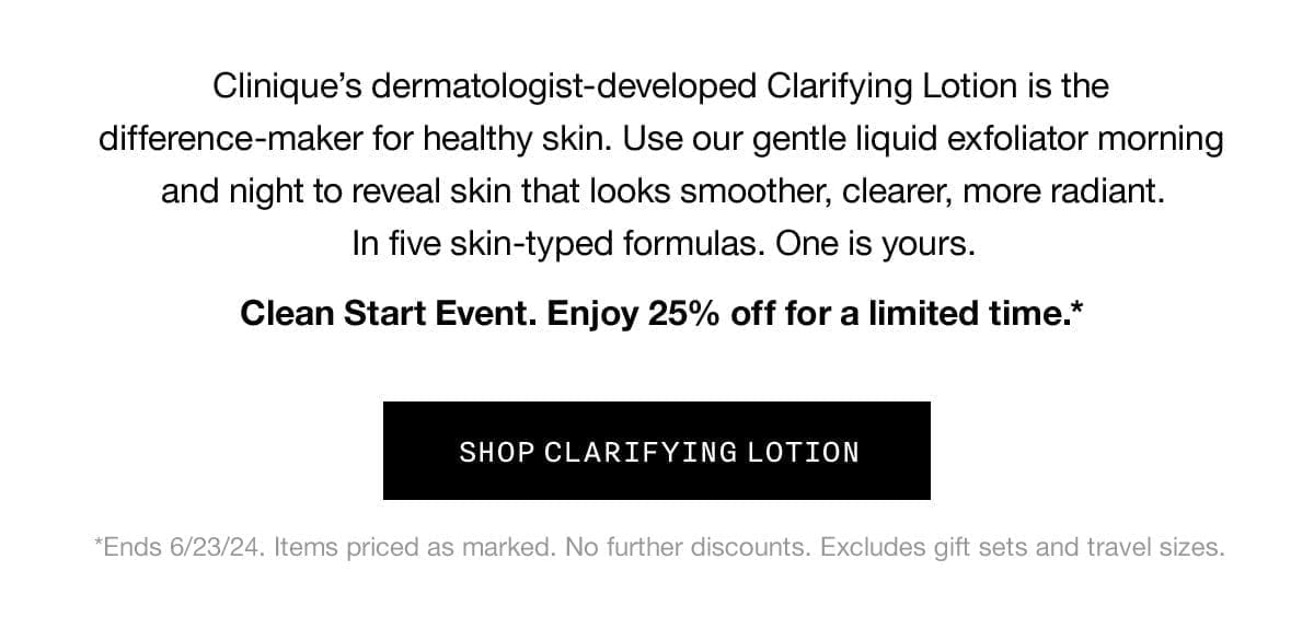 Clinique's dermatologist-developed Clarifying Lotion is the difference-maker for healthy skin. Use our gentle liquid exfoliator morning and night to reveal skin that looks smoother, clearer, more radiant. | In five skin-typed formulas. One is yours. | Clean Start Event. Enjoy 25% off for a limited time.* | *Ends 6/23/24. Items priced as marked. No further discounts. Excludes gift sets and travel sizes. | SHOP CLARIFYING LOTION