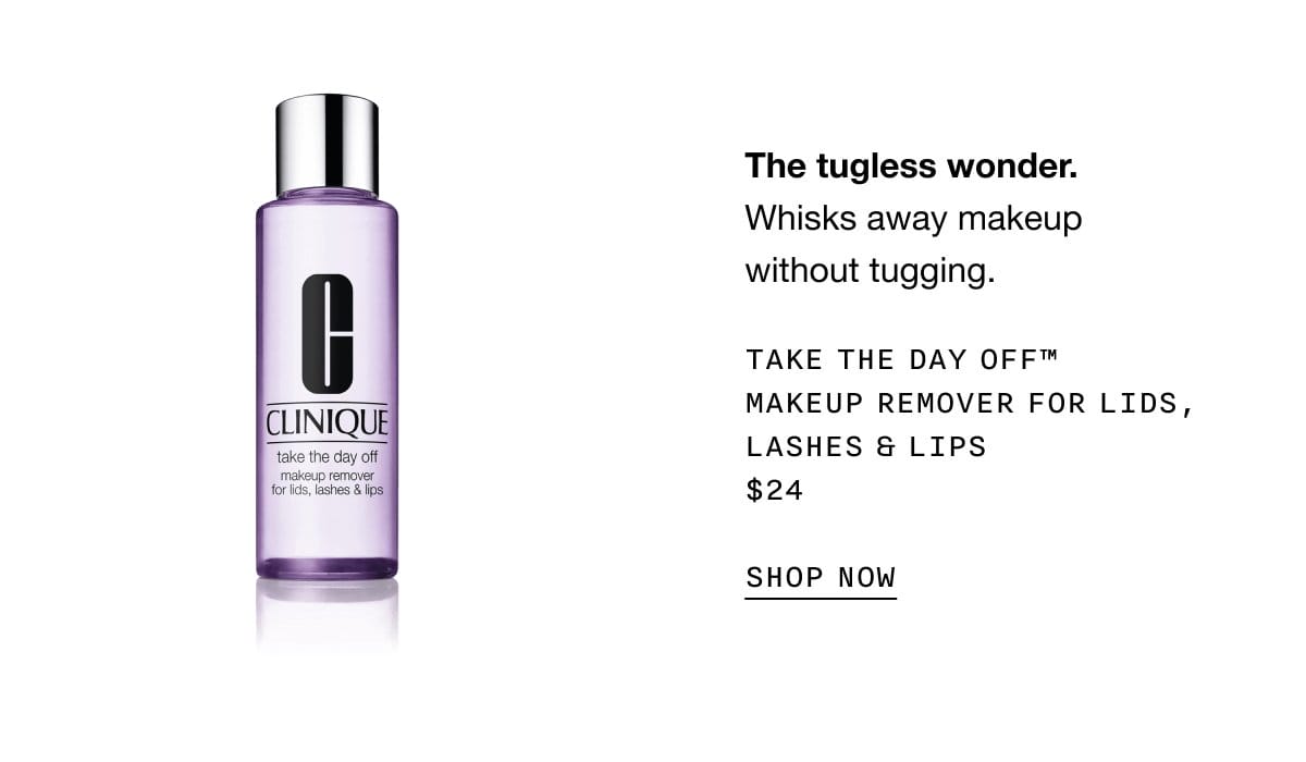 The tugless wonder. Whisks away makeup without tugging. TAKE THE DAY OFF TM MAKEUP REMOVER FOR LIDS, LASHES AND LIPS \\$24 SHOP NOW