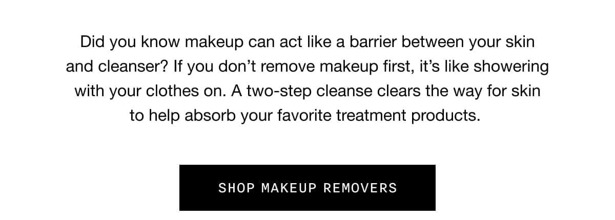Did you know makeup can act like a barrier between your skin and cleanser? If you don’t remove makeup first, it’s like showering with your clothes on. A two-step cleanse clears the way for skin to help absorb your favorite treatment products. SHOP MAKEUP REMOVERS
