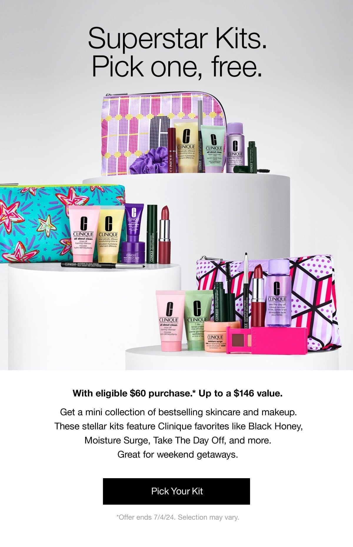 Superstar Kits. Pick one, free. | With eligible \\$60 purchase.* Up to a \\$146 value. | Get a mini collection of bestselling skincare and makeup. These stellar kits feature Clinique favourites like Black Honey, Moisture Surge, Take The Day Off, and more. Great for weekend getaways. | Pick your kit | *Offer ends 7/4/24. Selection may vary.