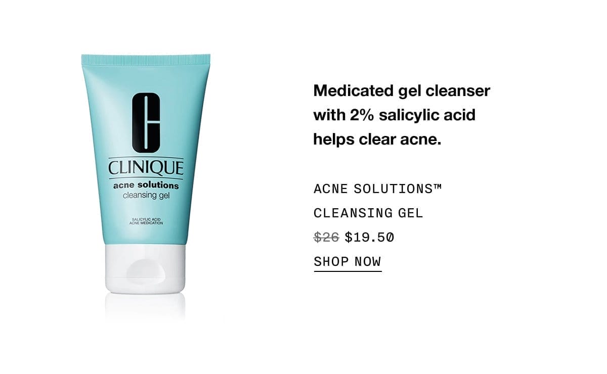 Medicated gel cleanser with 2% salicylic acid helps clear acne. Acne Solutions™ Cleansing GEL \\$19.50 | SHOP NOW