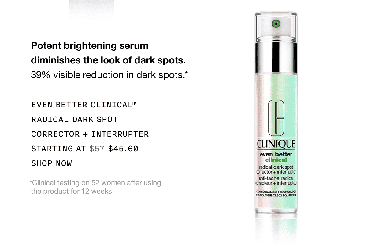 Potent brightening serum diminishes the look of dark spots. 39% visible reduction in dark spots.* EVEN BETTER CLINICAL™ RADICAL DARK SPOT CORRECTOR + INTERRUPTER STARTING AT \\$45.60 SHOP NOW *Clinical testing on 52 women after using the product for 12 weeks.