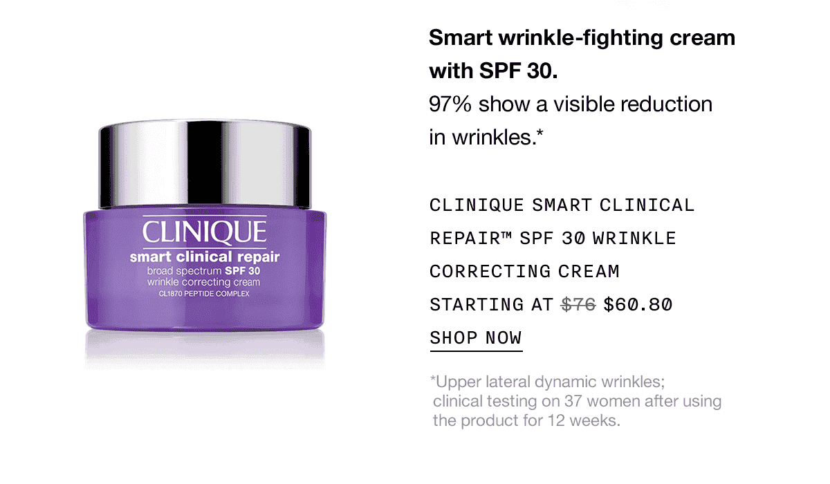 Smart wrinkle-fighting cream with SPF 30. 97% show a visible reduction in wrinkles.* CLINIQUE SMART CLINICAL REPAIR™ SPF 30 WRINKLE CORRECTING CREAM STARTING AT \\$60.80 SHOP NOW *Upper lateral dynamic wrinkles; clinical testing on 37 women after using the product for 12 weeks.