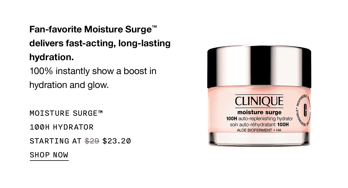 Fan-favorite Moisture Surge™ delivers fast-acting, long-lasting hydration. 100% instantly show a boost in hydration and glow. MOISTURE SURGE™ 100H HYDRATOR STARTING AT \\$23.20 SHOP NOW