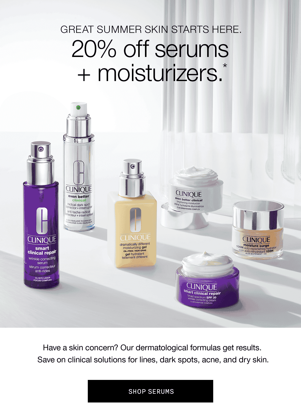  GREAT SUMMER SKIN STARTS HERE. 20% off serums + moisturizers.* Have a skin concern? Our dermatological formulas get results. Save on clinical solutions for lines,dark spots, acne, and dry skin. SHOP SERUMS