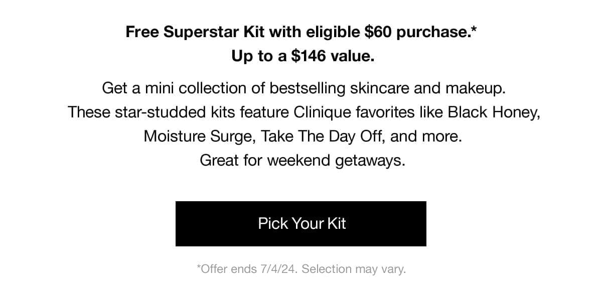 Free Superstar Kit with eligible \\$60 purchase.* Up to a \\$146 value. | Get a mini collection of bestselling skincare and makeup. These star-studded kits feature Clinique favorites like Black Honey, Moisture Surge, Take The Day Off, and more. Great for weekend getaways. | Pick Your Kit | *Offer ends 7/4/24, Selection may vary.