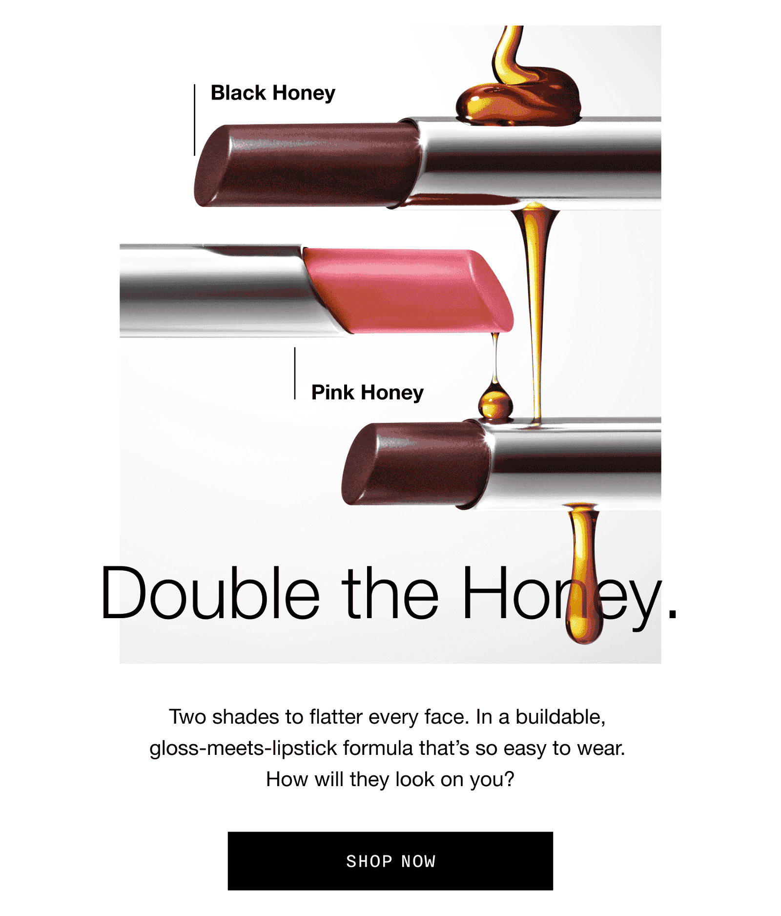 Double the Honey. Two shades to flatter every face. In a buildable, gloss-meets-lipstick formula that’s so easy to wear. How will they look on you? | SHOP NOW