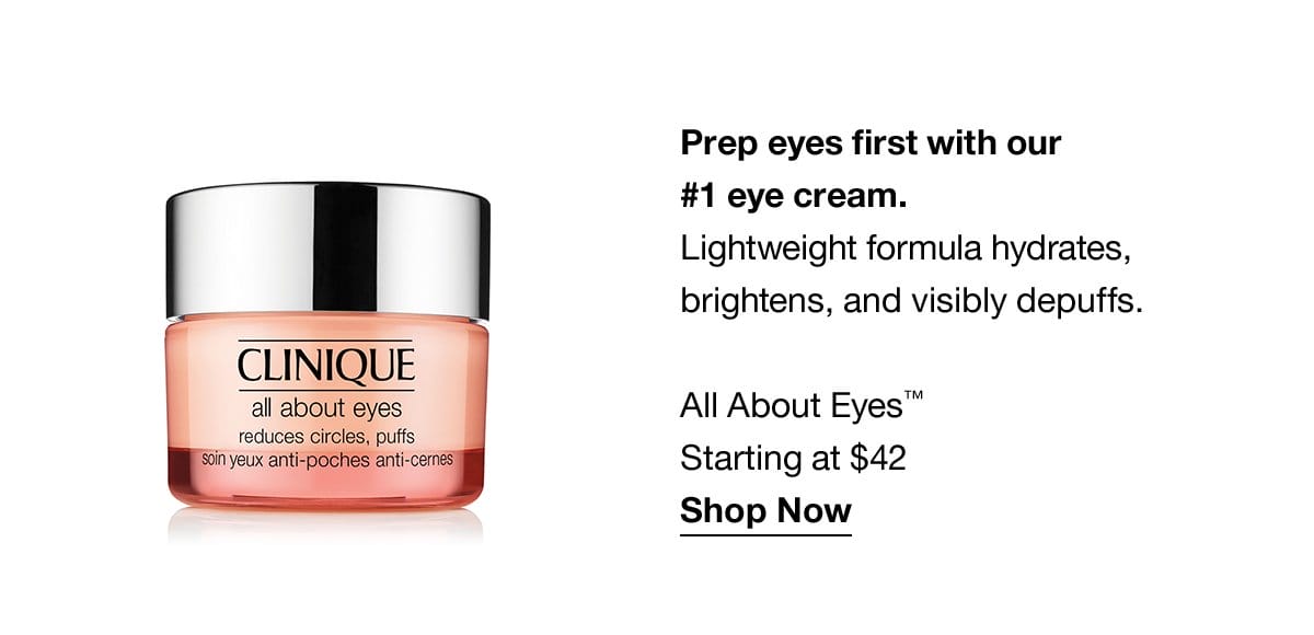 Prep eyes first with our #1 eye cream. Lightweight formulas hydrates, brightens, and visibly depuffs. All About Eyes™ Starting at \\$42 Shop Now