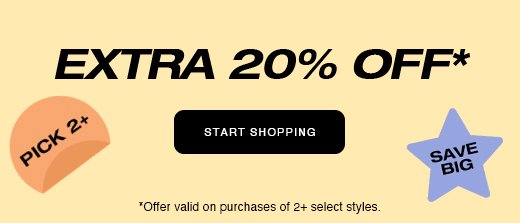 Extra 20% off* START SHOPPING *Offer valid on purchases of 2+ select styles.