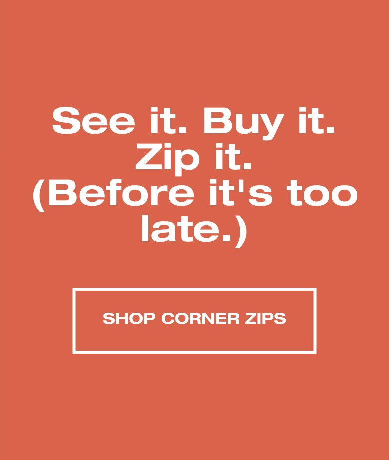 See it. Buy it. Zip it. (Before it's too late.) SHOP CORNER ZIPS