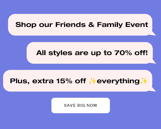 Shop our friends and family event. All styles are up to 70% off! Plus, extra 15% off everything. SAVE BIG NOW