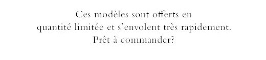 Ces modèles sont offerts en quantité limitée et s’envolent très rapidement. Prêt à commander?