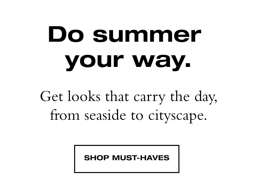 Do summer  your way. Get looks that carry the day, from seaside to cityscape. SHOP MUST-HAVES