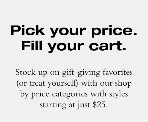 Pick your price. Fill your cart. Stock up on gift-giving favorites (or treat yourself) with our shop by price categories with styles starting at just \\$25.